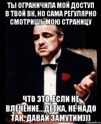 ты ограничила мой доступ в твой вк, но сама регулярно смотришь мою страницу что это, если не влечение...детка, не надо так, давай замутим)))