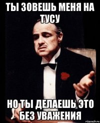 ты зовешь меня на тусу но ты делаешь это без уважения