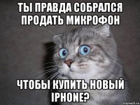 ты правда собрался продать микрофон чтобы купить новый iphone?