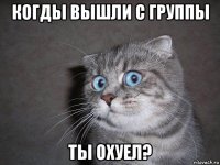 когды вышли с группы ты охуел?