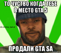 то чуство когда тебе в место gta 5 продали gta sa