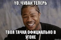 yo, чувак теперь твоя тачка официально в угоне