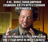 а не... вооот такая широкая социалка. я в эту игру с головой погружался... так погружался, что с причёской уже 2 года ничо не могу сделать.