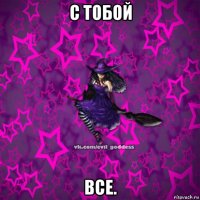 с тобой все.