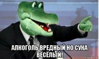  алкоголь вредный но сука весёлый!