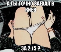 а ты точно заехал в киев за 2:15 ?