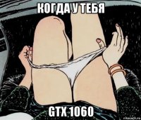 когда у тебя gtx 1060