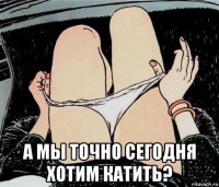  а мы точно сегодня хотим катить?