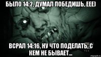 было 14:2, думал победишь, еее) всрал 14:16, ну что поделать, с кем не бывает...