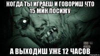 когда ты играеш и говориш что 15 мин посижу а выходиш уже 12 часов