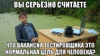 вы серьёзно считаете что вакансия тестировщика это нормальная цель для человека?