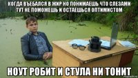 когда въебался в жир но понимаешь что слезами тут не поможешь и остаешься оптимистом ноут робит и стула ни тонит