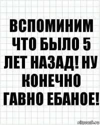 вспоминим что было 5 лет назад! ну конечно гавно ебаное!