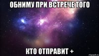 обниму при встрече того кто отправит +