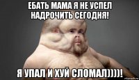 ебать мама я не успел надрочить сегодня! я упал и хуй сломал))))!