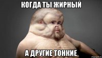 когда ты жирный а другие тонкие