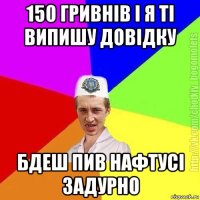 150 гривнів і я ті випишу довідку бдеш пив нафтусі задурно