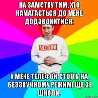 на замєтку тим, хто намагається до мене додзвонитися: у мене телефон стоїть на беззвучному режимі ще зі школи.