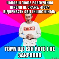 чоловік після розлучення ніколи не скаже: «пора відкривати світ інших жінок», тому що він його і не закривав