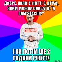 добре, коли в житті є друзі, яким можна сказати: "а пам'ятаєш?" і ви потім ще 2 години ржете!