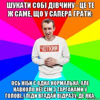 шукати собі дівчину - це те ж саме, що у сапера грати: ось ніби є одна нормальна, але навколо неї сім з тарганами у голові, і піди вгадай відразу, де яка.