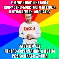 у мене ніколи не було конфєтно-букєтного періода в отношеніях. спочатку завжди іде лікеро-горілчаний, а потім рєзко якась х#йня