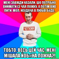 мені завжди казали, шо потрібно виймати із чая ложку, а потім вже пити. мол, неудача в любві буде. тобто. весь цей час, мені мішала йоб#на ложка?!