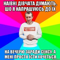 наівні дівчата думають, шо я напрашуюсь до їх на вечерю заради сексу. а мені просто їсти хочеться