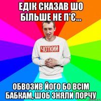 едік сказав шо більше не п'є... обвозив його бо всім бабкам, шоб зняли порчу