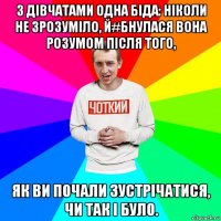 з дівчатами одна біда: ніколи не зрозуміло, й#бнулася вона розумом після того, як ви почали зустрічатися, чи так і було.