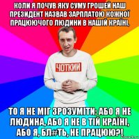 коли я почув яку суму грошей наш президент назвав зарплатою кожної працюючого людини в нашій країні, то я не міг зрозуміти: або я не людина, або я не в тій країні, або я, бл#ть, не працюю?!