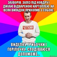 захворів. заліз під ковдру і дихаю відвареною картоплею. на всяк випадок прихопив з собою: виделку, грибочки і горілочку. сподіваюся допоможе...