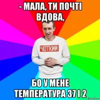 - мала, ти почті вдова, бо у мене температура 37 і 2