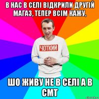 в нас в селі відкрили другій магаз, тепер всім кажу, шо живу не в селі а в смт