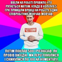 ввели на роботі правило. хто ругнеться матом, кладе в копілку 5 грн. прийшли вранці на роботу. один співробітник мовчав, мовчав, потім поклав 500 і розказав, як провів вихідні. ми переглянулися і скинулися по 100 на коментарі!