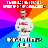 у мене вдома бойлер і принтер. можу соблазнити любу студентку з общагі