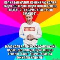 коли я був малим, кожний раз коли я падав дід під ніс кідав мені по гривні, і казав: "о, ти удачно впав, гроші знайшов".. зараз коли я прихожу додому бухій і падаю, дід завжди кідає мені 50 гривнів і каже: "удачно впав, на похмєлку нашкріб"