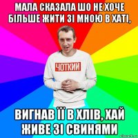 мала сказала шо не хоче більше жити зі мною в хаті, вигнав її в хлів, хай живе зі свинями