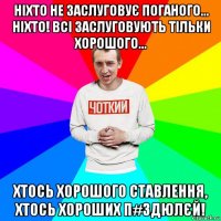 ніхто не заслуговує поганого... ніхто! всі заслуговують тільки хорошого... хтось хорошого ставлення, хтось хороших п#здюлєй!