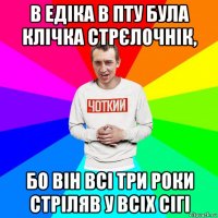 в едіка в пту була клічка стрєлочнік, бо він всі три роки стріляв у всіх сігі