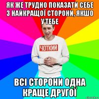 як же трудно показати себе з найкращої сторони, якшо у тебе всі сторони одна краще другої