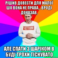 рішив довести для малої шо вона не права... вроді доказав, але спати з шаріком в буді трохи тіснувато