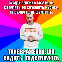 сусіди реально бісять. не сверлять, не слухають музику, не бухають, не шумлять. таке враження, шо сидять і підслухують