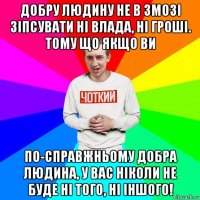 добру людину не в змозі зіпсувати ні влада, ні гроші. тому що якщо ви по-справжньому добра людина, у вас ніколи не буде ні того, ні іншого!