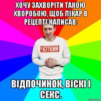 хочу захворіти такою хворобою, щоб лікар в рецепті написав: відпочинок, віскі і секс.