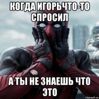 когда игорьчто-то спросил а ты не знаешь что это