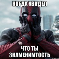 когда увидел что ты знаменимтость