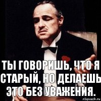 Ты говоришь, что я старый, но делаешь это без уважения.