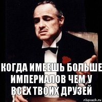 Когда имеешь больше империалов чем у всех твоих друзей