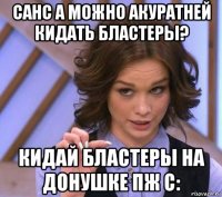 санс а можно акуратней кидать бластеры? кидай бластеры на донушке пж с: